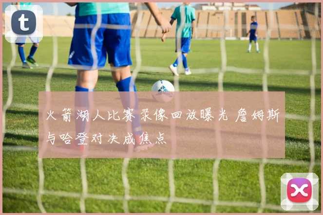 火箭湖人比赛录像回放曝光 詹姆斯与哈登对决成焦点