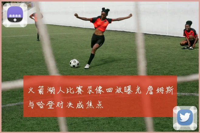 火箭湖人比赛录像回放曝光 詹姆斯与哈登对决成焦点