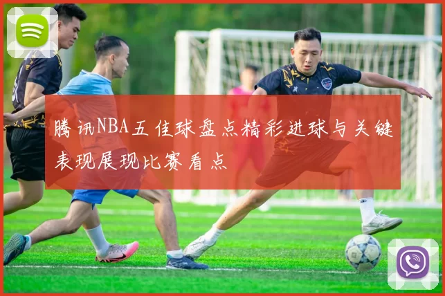 腾讯NBA五佳球盘点精彩进球与关键表现展现比赛看点