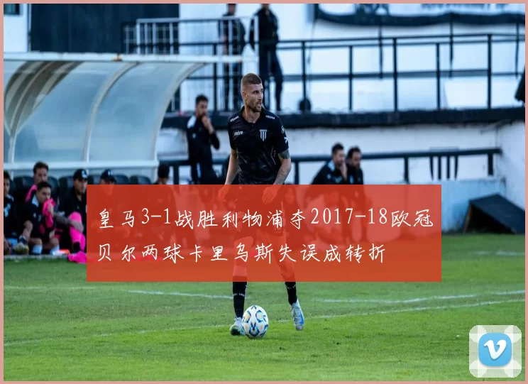 皇马3-1战胜利物浦夺2017-18欧冠贝尔两球卡里乌斯失误成转折