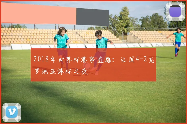 2018年世界杯赛事直播:法国4-2克罗地亚捧杯之夜
