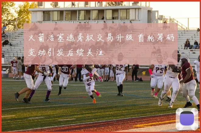 火箭活塞选秀权交易升级 首轮筹码变动引发后续关注