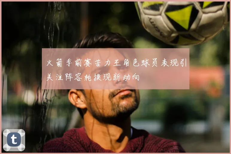 火箭季前赛苦力王角色球员表现引关注阵容轮换现新动向