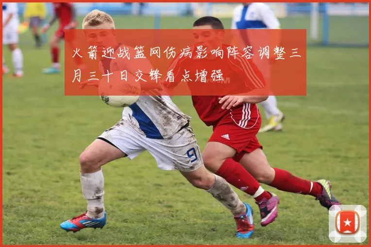 火箭迎战篮网伤病影响阵容调整三月三十日交锋看点增强