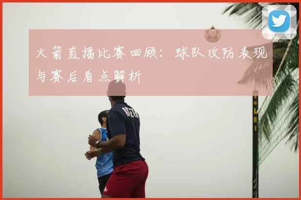 火箭直播比赛回顾：球队攻防表现与赛后看点解析