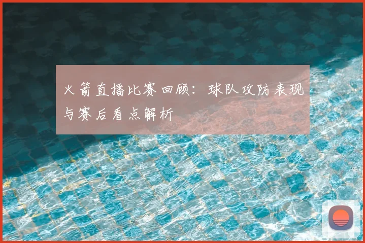 火箭直播比赛回顾：球队攻防表现与赛后看点解析