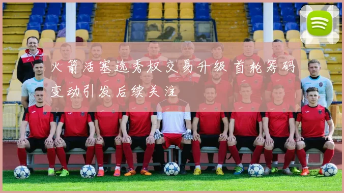 火箭活塞选秀权交易升级 首轮筹码变动引发后续关注