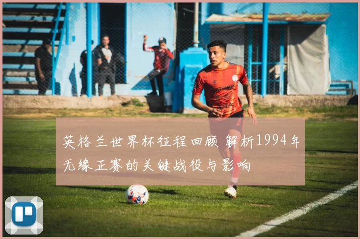 英格兰世界杯征程回顾 解析1994年无缘正赛的关键战役与影响