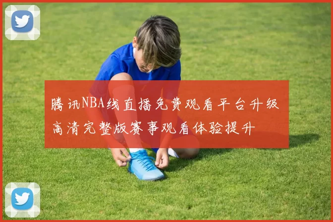 腾讯NBA线直播免费观看平台升级 高清完整版赛事观看体验提升