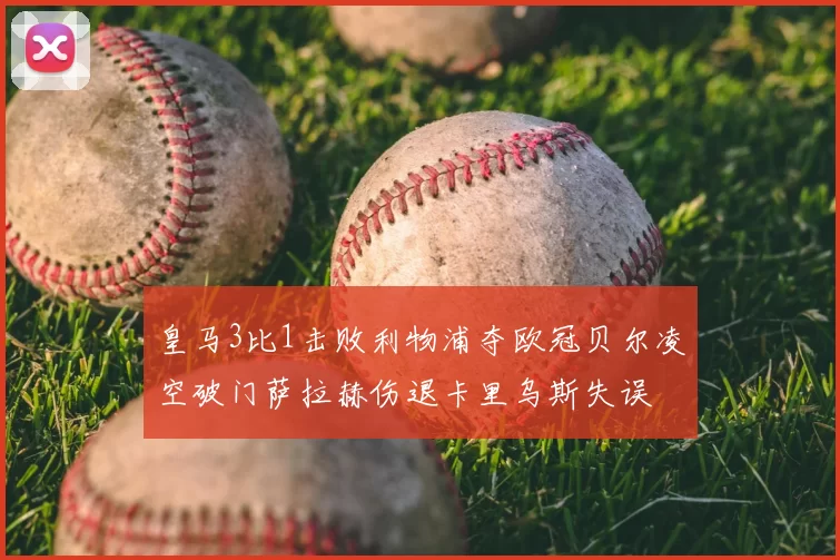 皇马3比1击败利物浦夺欧冠贝尔凌空破门萨拉赫伤退卡里乌斯失误