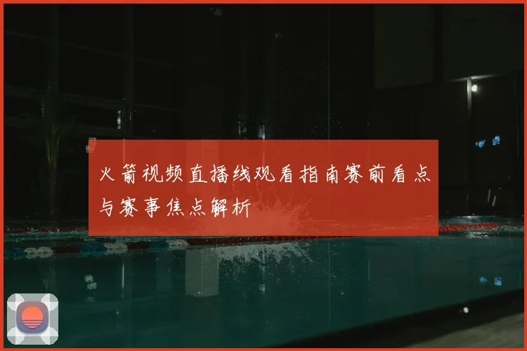 火箭视频直播线观看指南赛前看点与赛事焦点解析