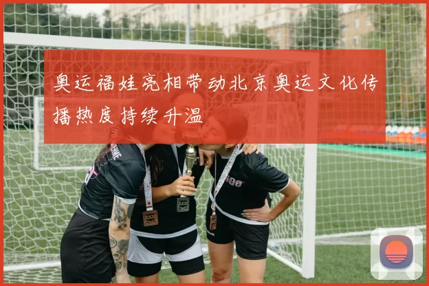 奥运福娃亮相带动北京奥运文化传播热度持续升温